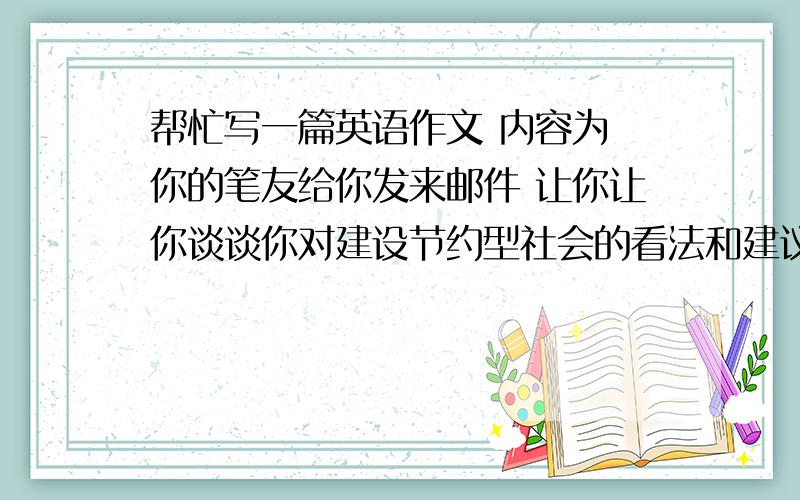 帮忙写一篇英语作文 内容为 你的笔友给你发来邮件 让你让你谈谈你对建设节约型社会的看法和建议 可结合以下要点 不要浪费粮