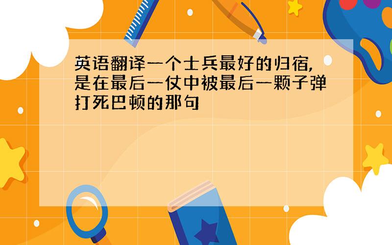 英语翻译一个士兵最好的归宿,是在最后一仗中被最后一颗子弹打死巴顿的那句