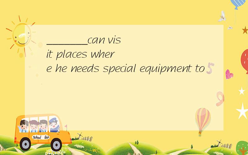 _______can visit places where he needs special equipment to