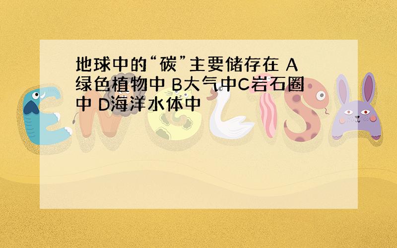 地球中的“碳”主要储存在 A绿色植物中 B大气中C岩石圈中 D海洋水体中