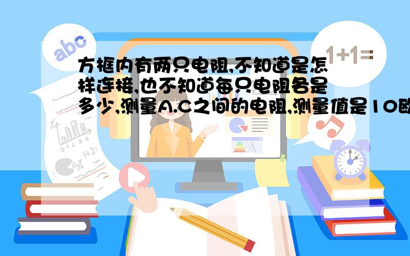 方框内有两只电阻,不知道是怎样连接,也不知道每只电阻各是多少,测量A.C之间的电阻,测量值是10欧.