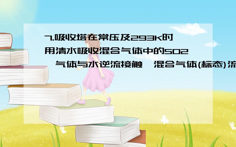 7.吸收塔在常压及293K时用清水吸收混合气体中的SO2,气体与水逆流接触,混合气体(标态)流量为3000m3/h,其中