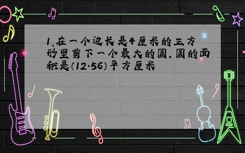 1、在一个边长是4厘米的正方形里剪下一个最大的圆,圆的面积是（12.56）平方厘米