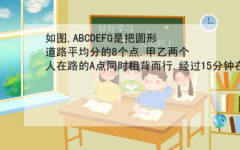 如图,ABCDEFG是把圆形道路平均分的8个点.甲乙两个人在路的A点同时相背而行,经过15分钟在D点相遇,两人又