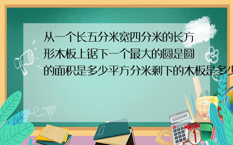 从一个长五分米宽四分米的长方形木板上锯下一个最大的圆是圆的面积是多少平方分米剩下的木板是多少平方米 列出算试最好有图