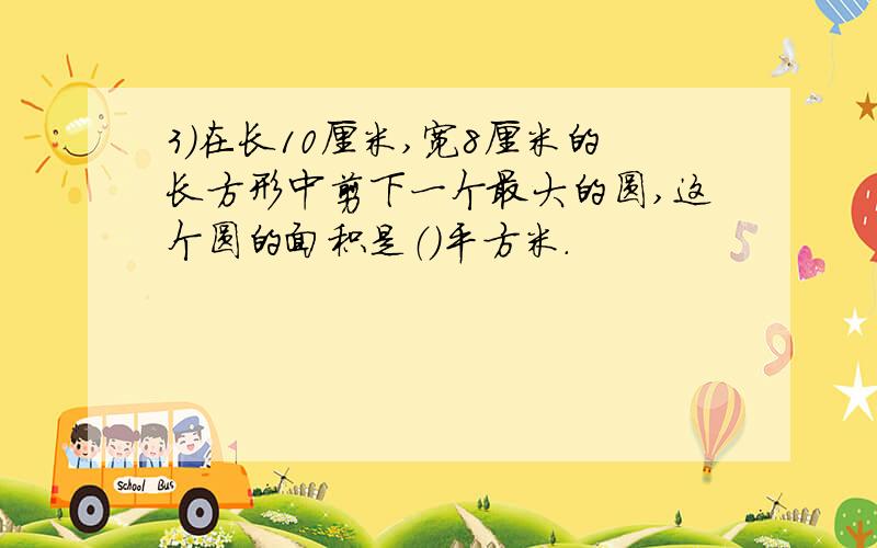 3）在长10厘米,宽8厘米的长方形中剪下一个最大的圆,这个圆的面积是（）平方米.