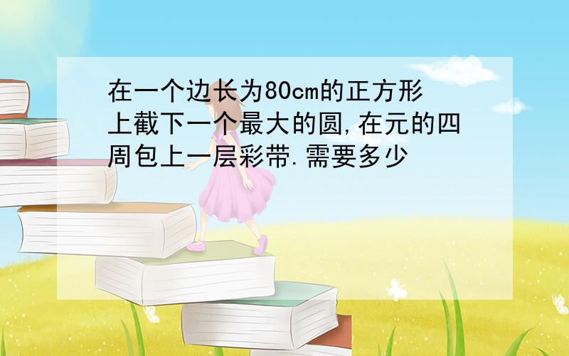 在一个边长为80cm的正方形上截下一个最大的圆,在元的四周包上一层彩带.需要多少