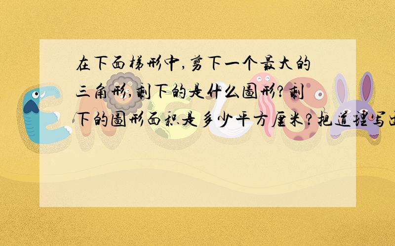 在下面梯形中,剪下一个最大的三角形,剩下的是什么图形?剩下的图形面积是多少平方厘米?把道理写出来.