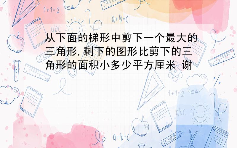 从下面的梯形中剪下一个最大的三角形,剩下的图形比剪下的三角形的面积小多少平方厘米 谢