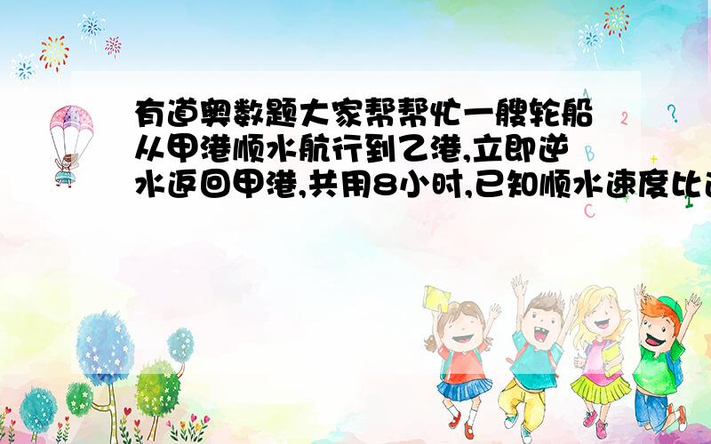 有道奥数题大家帮帮忙一艘轮船从甲港顺水航行到乙港,立即逆水返回甲港,共用8小时,已知顺水速度比逆水速