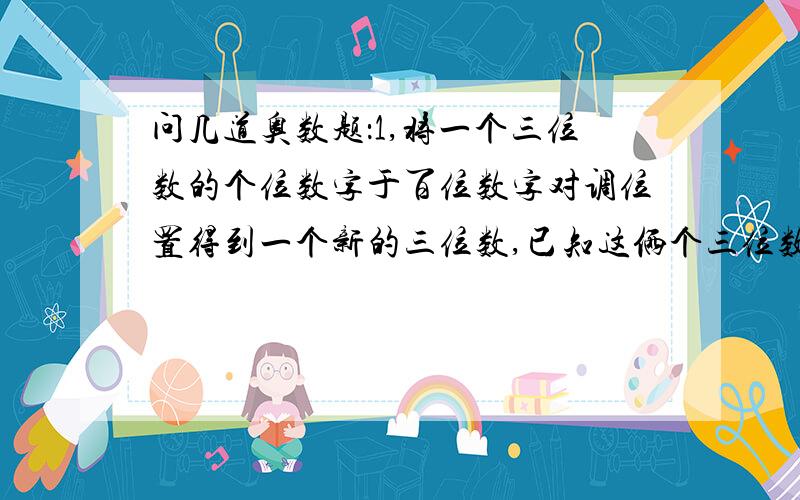 问几道奥数题：1,将一个三位数的个位数字于百位数字对调位置得到一个新的三位数,已知这俩个三位数的...