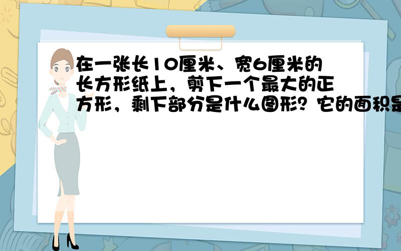 在一张长10厘米、宽6厘米的长方形纸上，剪下一个最大的正方形，剩下部分是什么图形？它的面积是多少？正方形的面积是多少？