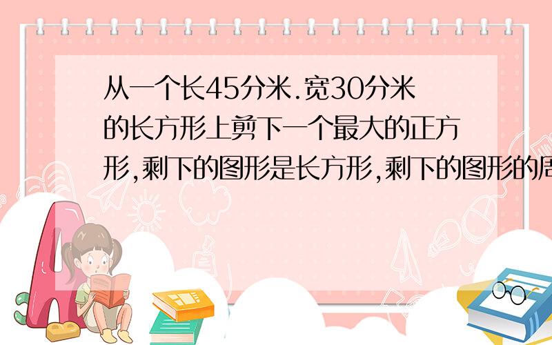 从一个长45分米.宽30分米的长方形上剪下一个最大的正方形,剩下的图形是长方形,剩下的图形的周长是多少?