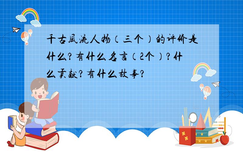 千古风流人物（三个）的评价是什么?有什么名言（2个）?什么贡献?有什么故事?