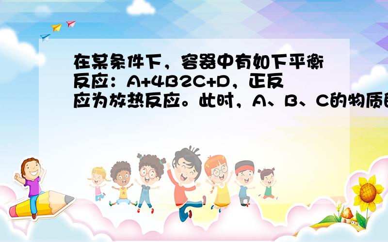 在某条件下，容器中有如下平衡反应：A+4B2C+D，正反应为放热反应。此时，A、B、C的物质的量均为a mol，而D的物