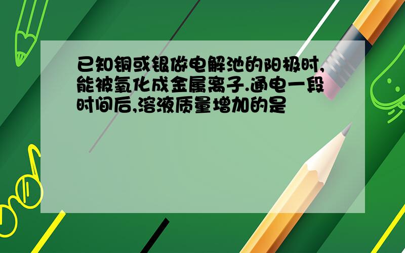 已知铜或银做电解池的阳极时,能被氧化成金属离子.通电一段时间后,溶液质量增加的是