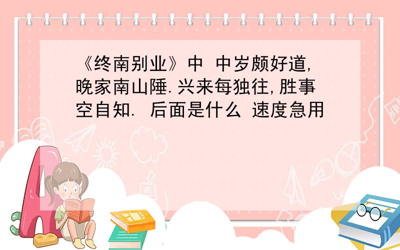 《终南别业》中 中岁颇好道,晚家南山陲.兴来每独往,胜事空自知. 后面是什么 速度急用