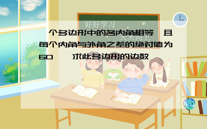 一个多边形中的各内角相等,且每个内角与外角之差的绝对值为60°,求此多边形的边数