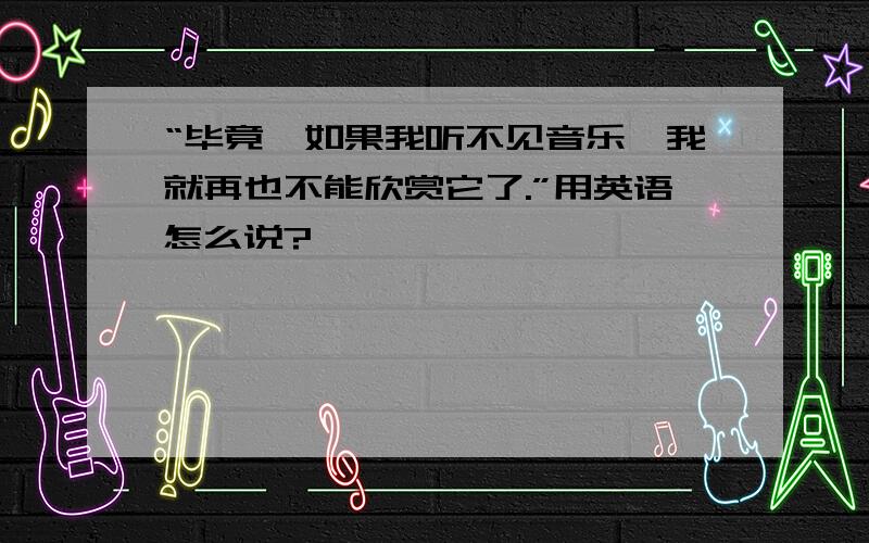 “毕竟,如果我听不见音乐,我就再也不能欣赏它了.”用英语怎么说?