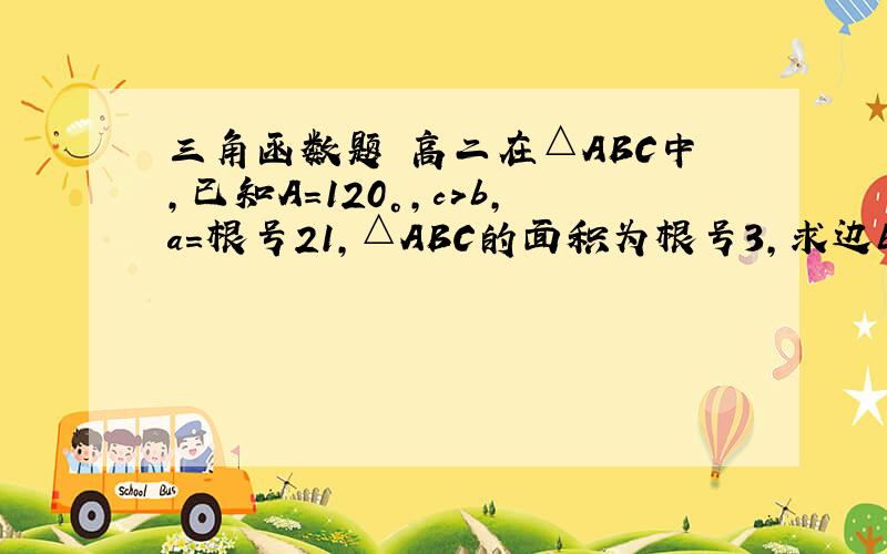 三角函数题 高二在△ABC中,已知A=120°,c＞b,a=根号21,△ABC的面积为根号3,求边b、c.急.