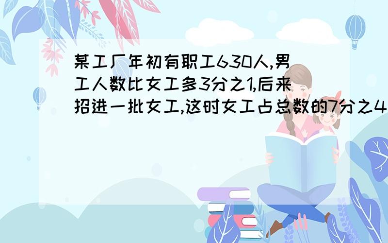 某工厂年初有职工630人,男工人数比女工多3分之1,后来招进一批女工,这时女工占总数的7分之4