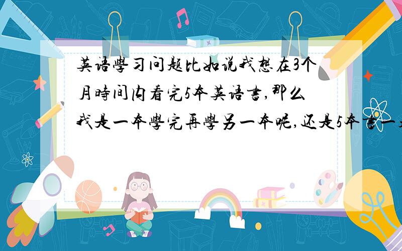 英语学习问题比如说我想在3个月时间内看完5本英语书,那么我是一本学完再学另一本呢,还是5本书一起学呢?