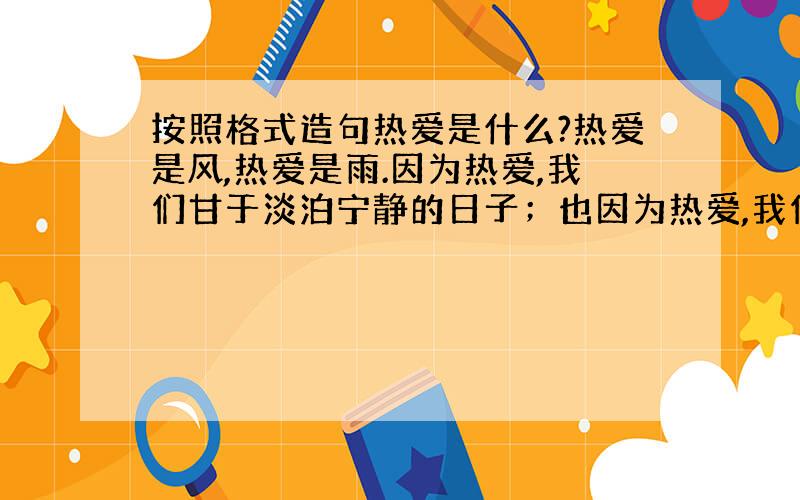 按照格式造句热爱是什么?热爱是风,热爱是雨.因为热爱,我们甘于淡泊宁静的日子；也因为热爱,我们敢于金戈铁马去,马革裹尸还