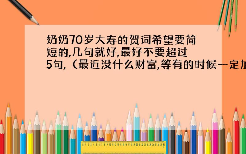 奶奶70岁大寿的贺词希望要简短的,几句就好,最好不要超过5句,（最近没什么财富,等有的时候一定加倍补偿.）