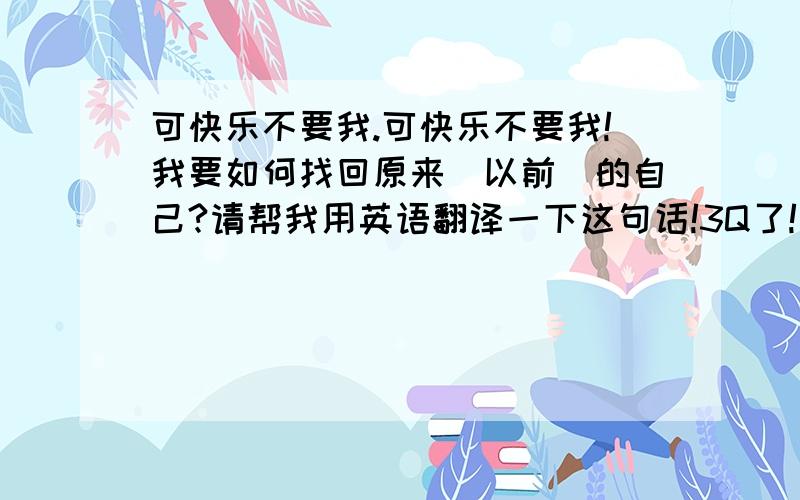 可快乐不要我.可快乐不要我!我要如何找回原来(以前)的自己?请帮我用英语翻译一下这句话!3Q了!