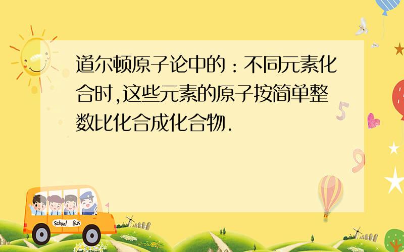 道尔顿原子论中的：不同元素化合时,这些元素的原子按简单整数比化合成化合物.