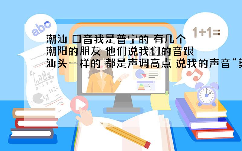 潮汕 口音我是普宁的 有几个潮阳的朋友 他们说我们的音跟汕头一样的 都是声调高点 说我的声音“莫声莫声” 他们也解释不出