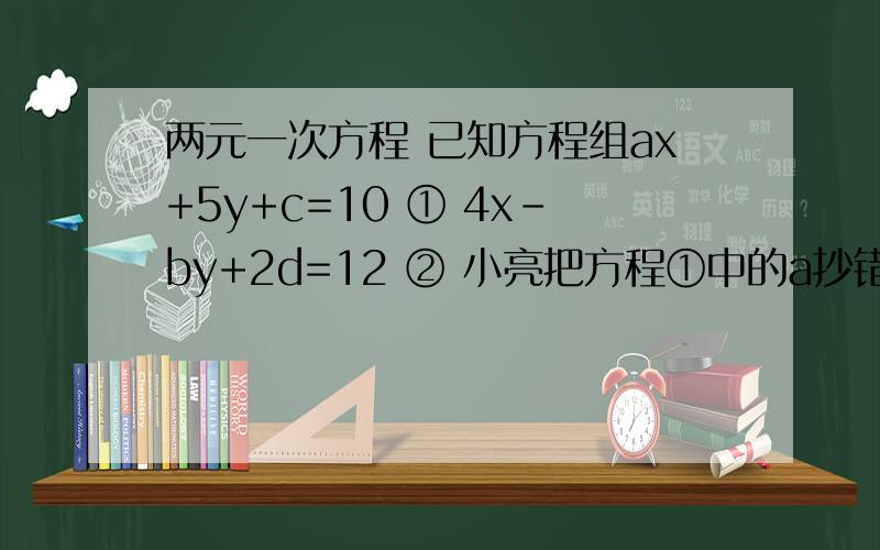 两元一次方程 已知方程组ax+5y+c=10 ① 4x-by+2d=12 ② 小亮把方程①中的a抄错了 小明把方程②中的