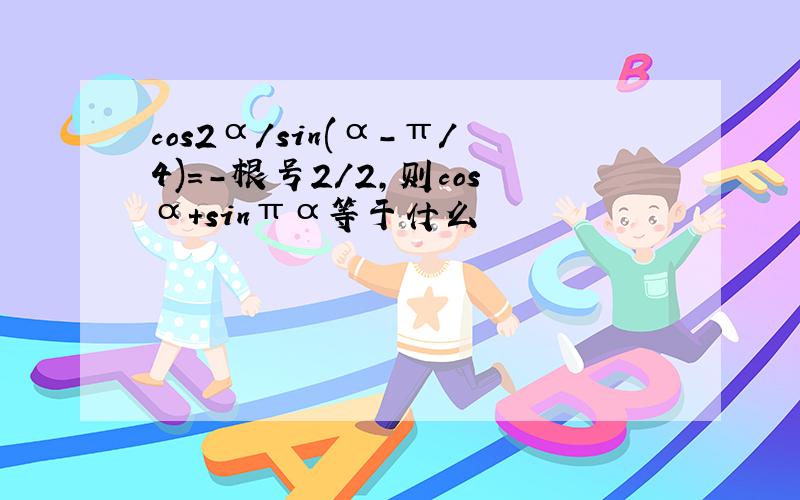 cos2α/sin(α-π/4)=-根号2/2,则cosα+sinπα等于什么