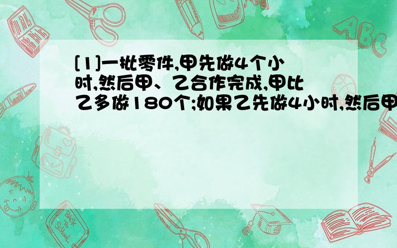 [1]一批零件,甲先做4个小时,然后甲、乙合作完成,甲比乙多做180个;如果乙先做4小时,然后甲、乙合作完成,甲比乙少做