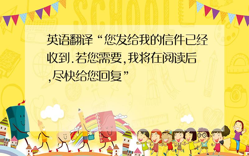 英语翻译“您发给我的信件已经收到.若您需要,我将在阅读后,尽快给您回复”