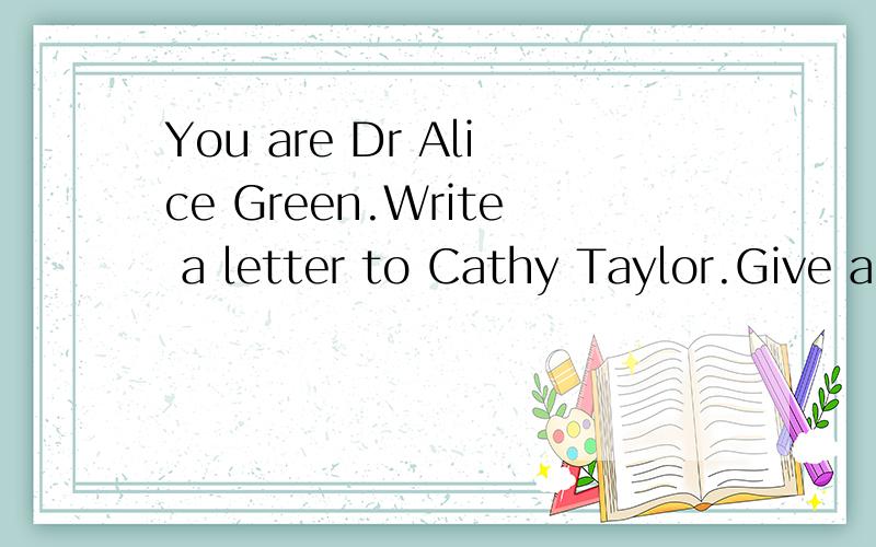 You are Dr Alice Green.Write a letter to Cathy Taylor.Give a