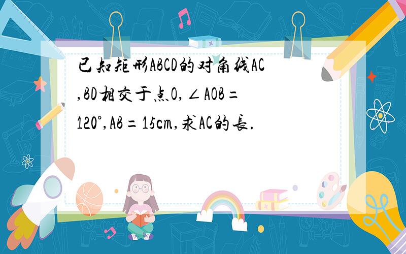 已知矩形ABCD的对角线AC,BD相交于点O,∠AOB=120°,AB=15cm,求AC的长.