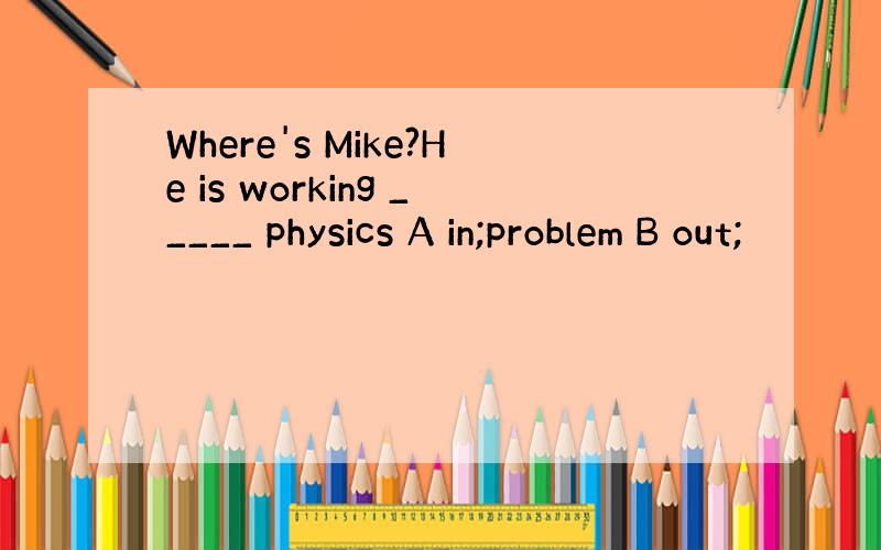 Where's Mike?He is working _____ physics A in;problem B out;