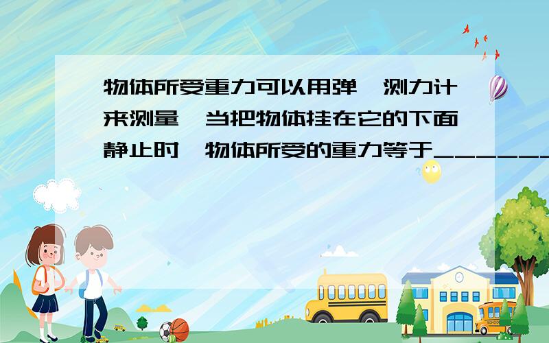 物体所受重力可以用弹簧测力计来测量,当把物体挂在它的下面静止时,物体所受的重力等于_______