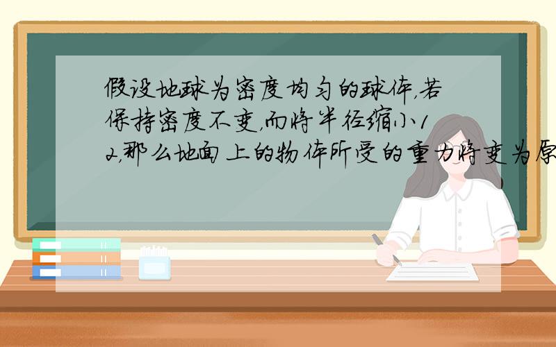 假设地球为密度均匀的球体，若保持密度不变，而将半径缩小12，那么地面上的物体所受的重力将变为原来的（　　）