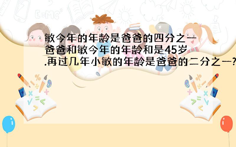 敏今年的年龄是爸爸的四分之一爸爸和敏今年的年龄和是45岁.再过几年小敏的年龄是爸爸的二分之一?