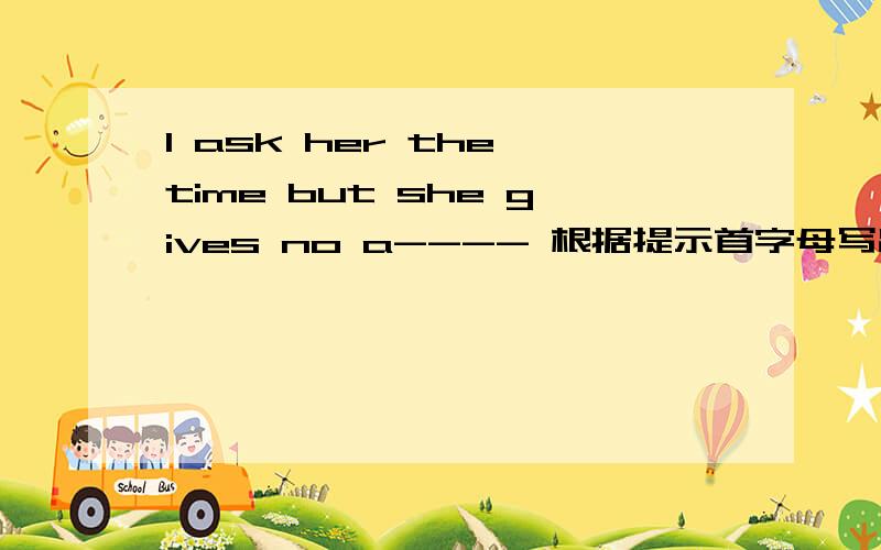 I ask her the time but she gives no a---- 根据提示首字母写出单词 （a什麽什麽