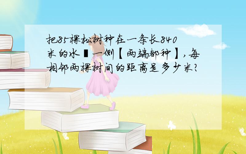 把85棵松树种在一条长840米的水渠一侧【两端都种】,每相邻两棵树间的距离是多少米?