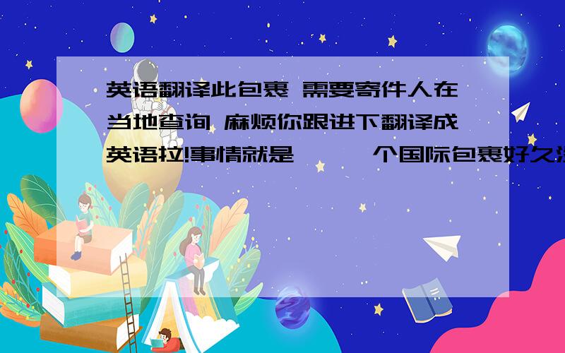 英语翻译此包裹 需要寄件人在当地查询 麻烦你跟进下翻译成英语拉!事情就是……一个国际包裹好久没有到!之前给卖家发过邮件