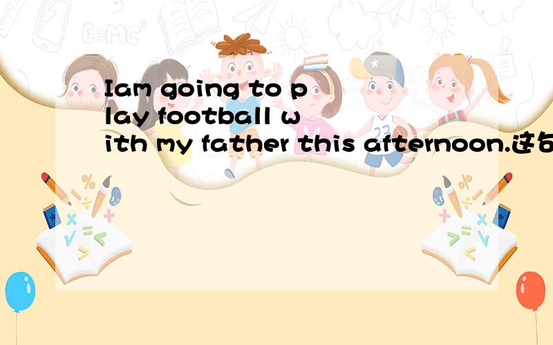 Iam going to play football with my father this afternoon.这句子