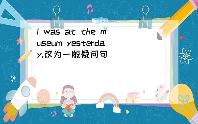 I was at the museum yesterday.改为一般疑问句