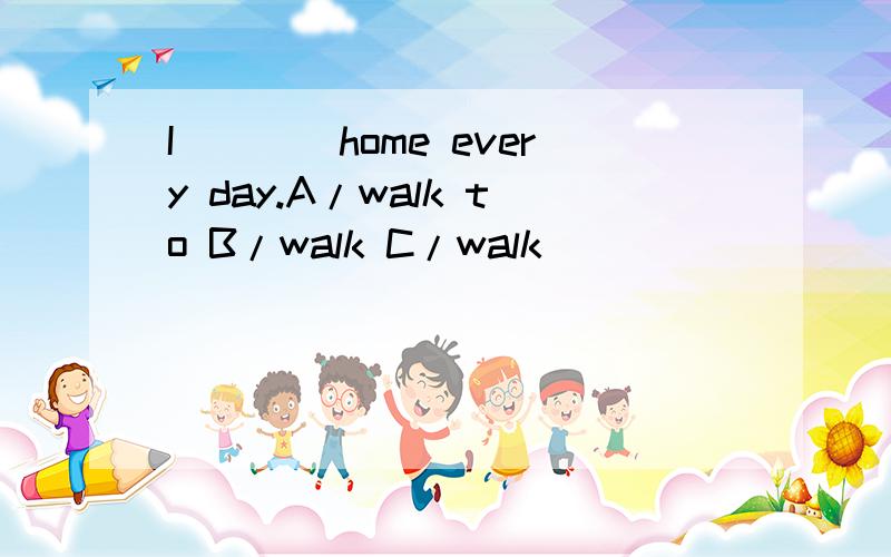 I____home every day.A/walk to B/walk C/walk