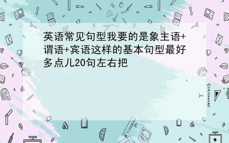 英语常见句型我要的是象主语+谓语+宾语这样的基本句型最好多点儿20句左右把