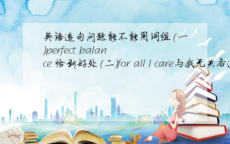 英语造句问题能不能用词组(一)perfect balance 恰到好处(二)for all l care与我无关各造个句