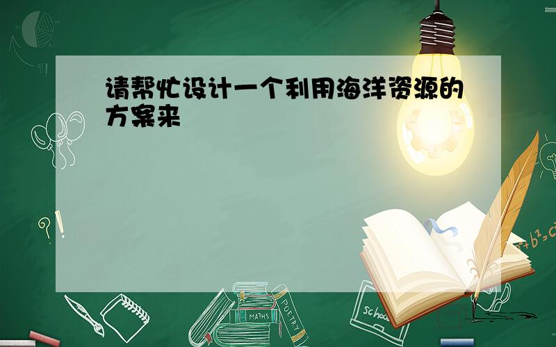 请帮忙设计一个利用海洋资源的方案来